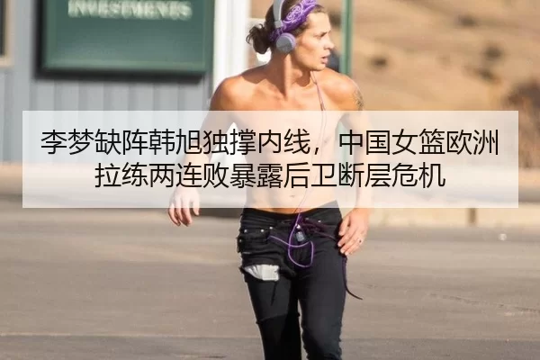 李梦缺阵韩旭独撑内线，中国女篮欧洲拉练两连败暴露后卫断层危机